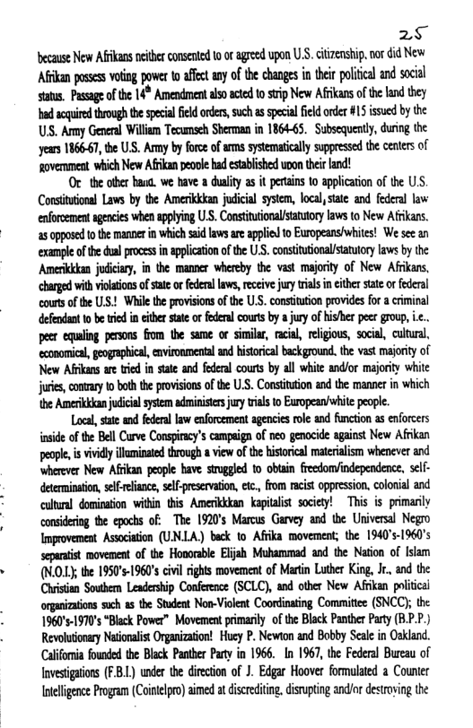 2§ ecause New Afkans ncither conente 10 o agreed upon U.S, ciizenship,nor did New Afrkan possess vring power 0 affct any of the changesin hei poliical nd social status, Passage of the 14* Amendment also acted to strip New Afikans of the land they bad soquired through the special ield orders, such as special field order #15 issued by the US. Army General William Tecumseh Sherman in 1864-65. Subsequently, during the ‘years 186667, the U.S. Ay by force of ams systematically suppressed the centers of povemment which New Afrikan eool had estabished uoon theirland!  Or the other haug. we have a dulity as it pertains 1o application of the U.S. Constitutonal Laws by the Amerikkkan judicial system, local, tate and federal law enforcement agencies when applying U.S. Constitutionalstatutory laws to New Afrikans. a5 apposed t the manne in which sid lawsareapplid 10 Europeansiwhites! We sce an exampe ofthe dual process in applicaion of th U.S. constituional/statuory laws by the Amerikkkan judiciary, in the mamner whereby the vast majority of New Afrkans, ‘charged with violations of state or federal laws, reccive jury trials in cither state o federal courts of the US.! While the provisions of the U.S. constitution provides for a criminal defendant 10 be rid in either tate or federal courts by a jury of hisher peer group, .. pecr equaing persons from he same or similr, racia, religous, social, cultura, economical, geographical, environmental and historical background. the vast majority of New Afkans are tried in state and federal courts by all white and/or majority white jures, contray 1o both the provisions of the U.S. Constitution and the mannet in which e Amerikkan judicia system administrsjury rials to European/while people.  Local, state and federal law enforcement agencies role and function as enforcers inside of the Bell Curve Conspiracy’s campaign of neo genocide against New Afrikan people, is vividly illuminated through a view of the historical materialism whenever and wherever New Afrikan people have struggled to obtain freedom/independence, self- determination, self-reliance, self-preservation, etc., from racist oppression, colonial and cultural domination within this Amerikkkan kapitalist society! This is primarily consideing the epocks of. The 1920’s Marcus Garvey and the Universal Negro Improvement Association (UNLA) beck to Afrika movement; the 1940’s-1960’s separatist movement of the Honorable Elijsh Muhammad and the Nation of Islam (NOL, the 1950’s-1960’s civi ights movement of Martn Luther King, Jr., and the Christian Southern Leadership Conference (SCLC), and other New Afrikan political organizaions such as the Student Non-Violent Coordinating Committee (SNCC); the 1960’s-1970’s “Black Power” Movement primarily of the Black Panther Party (B.P.P.) Revolutionary Nationalist Organization! Huey P. Newton and Bobby Seale in Oakland. Caliomia founed the Black Panther Party in 1966. In 1967, the Federal Bureau of Invesigatons (FB.L) under the dirction of J. Edgar Hoover formulated a Counter Inteligence rogam (Caintelpo) aimed a isreiting. disnupting andiordestroving the 
